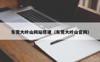 瓦房店东莞大岭山网站搭建（东莞大岭山官网）