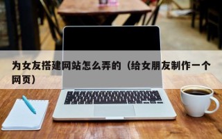 瓦房店为女友搭建网站怎么弄的（给女朋友制作一个网页）