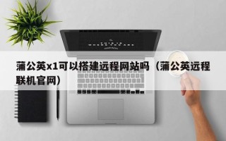 瓦房店蒲公英x1可以搭建远程网站吗（蒲公英远程联机官网）